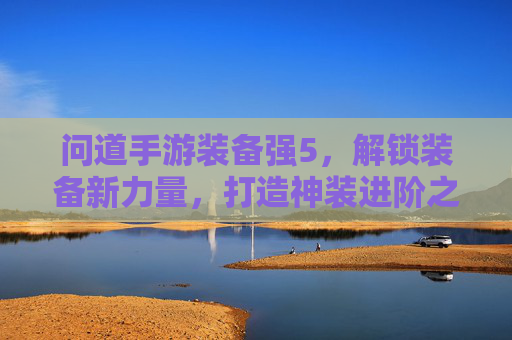 问道手游装备强5,解锁装备新力量,打造神装进阶之旅,问道手游装备强5,解锁装备新力量,打造神装进阶之旅