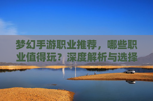 梦幻手游职业推荐,哪些职业值得玩?深度解析与选择指南,梦幻手游职业推荐,哪些职业值得玩?深度解析与选择指南