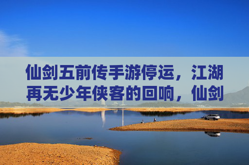 仙剑五前传手游停运，江湖再无少年侠客的回响，仙剑五前传手游停运，江湖再无少年侠客的回响