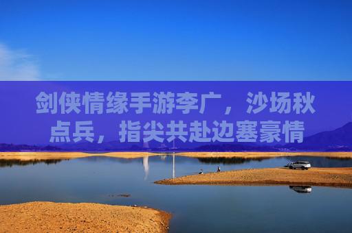剑侠情缘手游李广,沙场秋点兵,指尖共赴边塞豪情