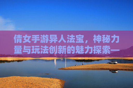 倩女手游异人法宝，神秘力量与玩法创新的魅力探索——解析职业进阶与角色搭配的艺术