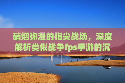 硝烟弥漫的指尖战场,深度解析类似战争fps手游的沉浸式体验与核心魅力