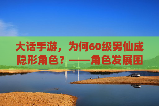 大话手游，为何60级男仙成隐形角色？——角色发展困境与玩家期待，大话手游，为何60级男仙成隐形角色？——角色发展困境与玩家期待