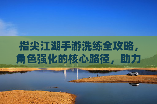 指尖江湖手游洗练全攻略,角色强化的核心路径,助力玩家打造顶级战力