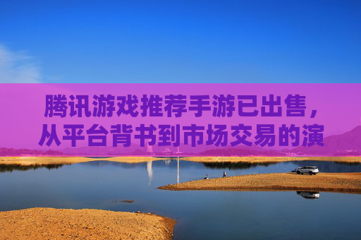 腾讯游戏推荐手游已出售,从平台背书到市场交易的演变,玩家体验与行业趋势的思考