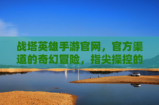 战塔英雄手游官网,官方渠道的奇幻冒险,指尖操控的王者之路