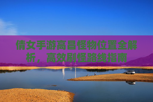 倩女手游高昌怪物位置全解析,高效刷怪路线指南
