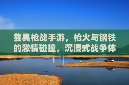 载具枪战手游,枪火与钢铁的激情碰撞,沉浸式战争体验新标杆