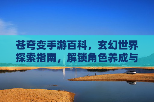 苍穹变手游百科，玄幻世界探索指南，解锁角色养成与剧情新篇章