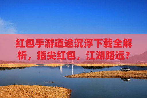 红包手游道途沉浮下载全解析，指尖红包，江湖路远？不，是精彩不断！红包手游道途沉浮下载全解析，指尖红包，江湖路远？不，是精彩不断！