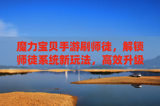魔力宝贝手游刷师徒，解锁师徒系统新玩法，高效升级与奖励获取指南