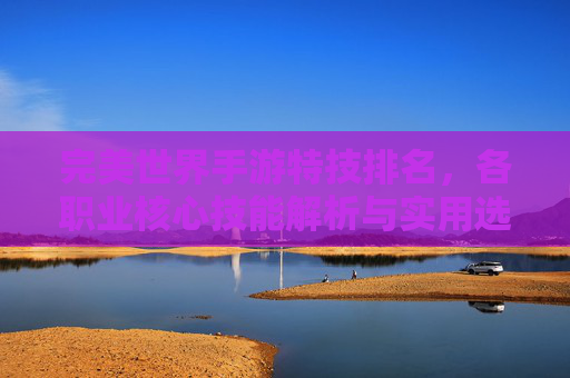 完美世界手游特技排名,各职业核心技能解析与实用选择指南