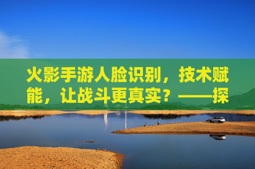 火影手游人脸识别，技术赋能，让战斗更真实？——探索面部识别技术对游戏体验的革新
