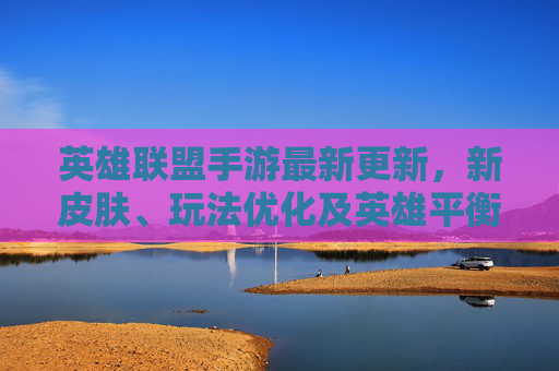 英雄联盟手游最新更新,新皮肤、玩法优化及英雄平衡调整详解