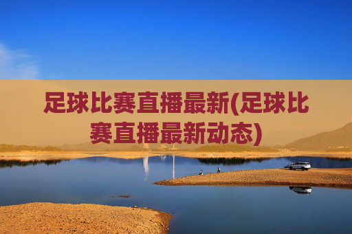 足球比赛直播最新(足球比赛直播最新动态)