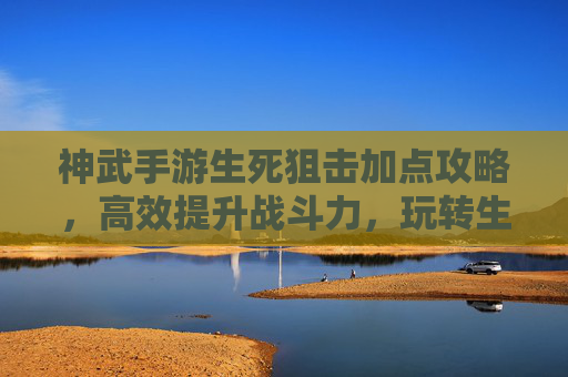 神武手游生死狙击加点攻略,高效提升战斗力,玩转生死狙击的秘籍