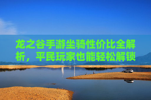 龙之谷手游坐骑性价比全解析,平民玩家也能轻松解锁顶级坐骑,龙之谷手游坐骑性价比全解析,平民玩家轻松解锁顶级坐骑
