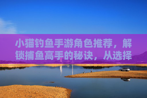 小猫钓鱼手游角色推荐,解锁捕鱼高手的秘诀,从选择合适角色开始!