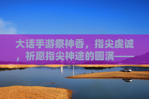 大话手游祭神香，指尖虔诚，祈愿指尖神途的圆满——从香火袅袅到游戏运气的神助攻