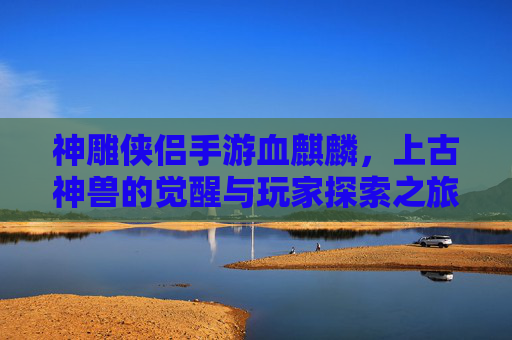 神雕侠侣手游血麒麟,上古神兽的觉醒与玩家探索之旅