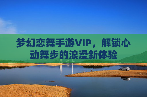 梦幻恋舞手游VIP,解锁心动舞步的浪漫新体验