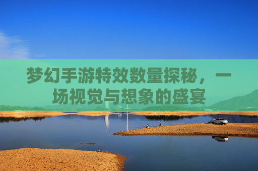 梦幻手游特效数量探秘,一场视觉与想象的盛宴