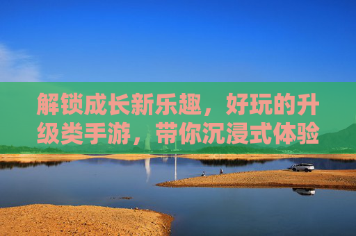 解锁成长新乐趣,好玩的升级类手游,带你沉浸式体验从弱到强的蜕变