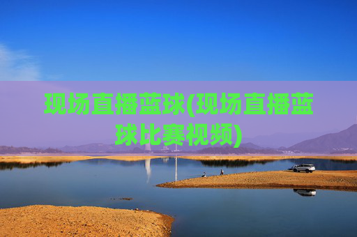 现场直播蓝球(现场直播蓝球比赛视频)