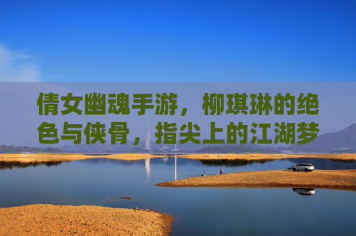 倩女幽魂手游,柳琪琳的绝色与侠骨,指尖上的江湖梦