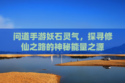 问道手游妖石灵气,探寻修仙之路的神秘能量之源
