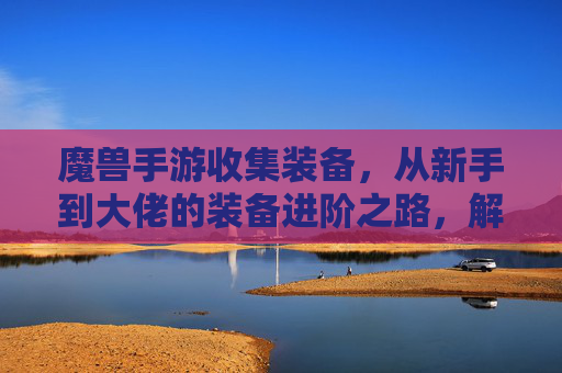 魔兽手游收集装备,从新手到大佬的装备进阶之路,解锁游戏深度体验
