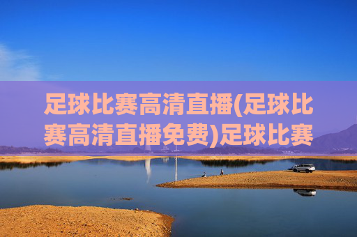足球比赛高清直播(足球比赛高清直播免费)足球比赛高清直播免费,实时观看精彩赛事直播