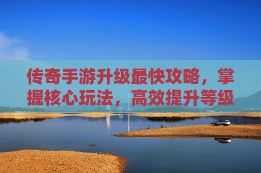 传奇手游升级最快攻略,掌握核心玩法,高效提升等级,体验游戏乐趣,传奇手游升级最快攻略,掌握核心玩法,高效提升等级,体验游戏乐趣
