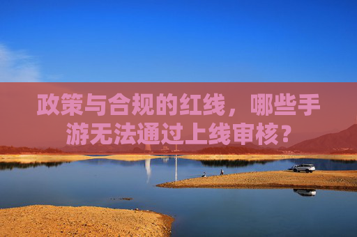 政策与合规的红线,哪些手游无法通过上线审核?