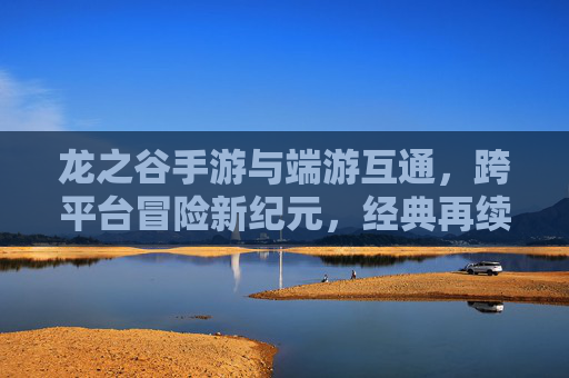 龙之谷手游与端游互通,跨平台冒险新纪元,经典再续传奇之旅