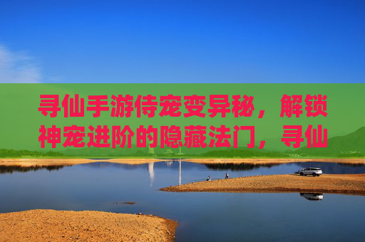 寻仙手游侍宠变异秘，解锁神宠进阶的隐藏法门，寻仙手游侍宠变异秘，解锁神宠进阶的隐藏法门
