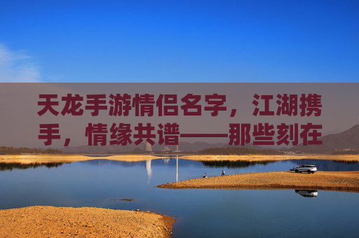 天龙手游情侣名字，江湖携手，情缘共谱——那些刻在游戏里的浪漫印记