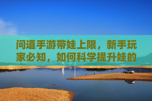 问道手游带娃上限,新手玩家必知,如何科学提升娃的成长上限?