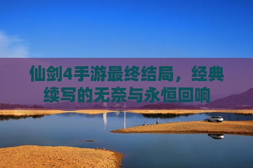仙剑4手游最终结局,经典续写的无奈与永恒回响