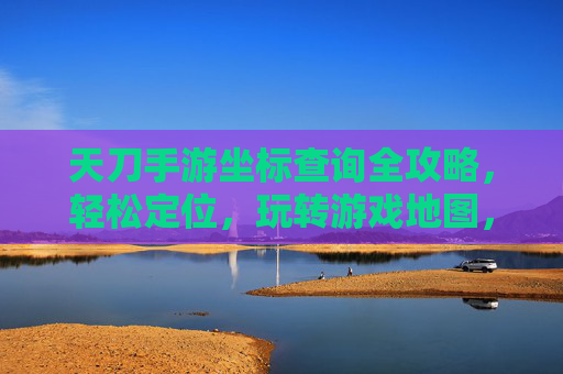 天刀手游坐标查询全攻略,轻松定位,玩转游戏地图,天刀手游坐标查询全攻略,轻松定位,玩转游戏地图