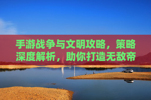 手游战争与文明攻略，策略深度解析，助你打造无敌帝国