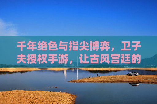 千年绝色与指尖博弈，卫子夫授权手游，让古风宫廷的浪漫与权谋在指尖重现