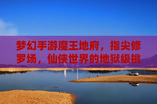 梦幻手游魔王地府,指尖修罗场,仙侠世界的地狱级挑战