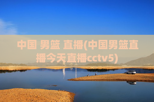 中国 男篮 直播(中国男篮直播今天直播cctv5)
