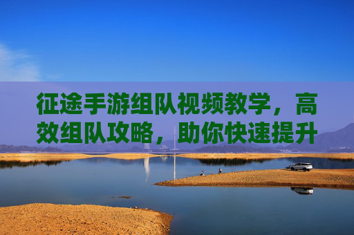 征途手游组队视频教学,高效组队攻略,助你快速提升战斗力