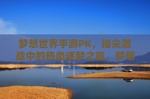 梦想世界手游PK，指尖激战中的热血逐梦之旅，梦想世界手游PK，指尖激战中的热血逐梦之旅