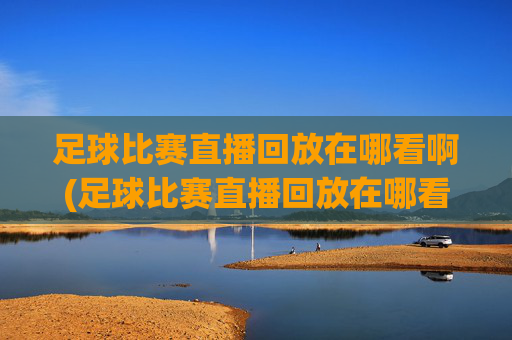 足球比赛直播回放在哪看啊(足球比赛直播回放在哪看啊视频)足球比赛直播回放在哪里看?(视频回放指南)