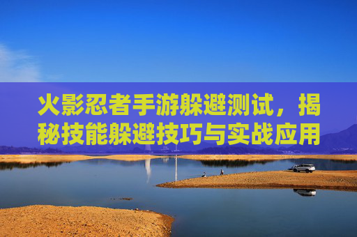 火影忍者手游躲避测试，揭秘技能躲避技巧与实战应用，火影忍者手游躲避测试，揭秘技能躲避技巧与实战应用