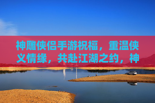 神雕侠侣手游祝福，重温侠义情缘，共赴江湖之约，神雕侠侣手游祝福，重温侠义情缘，共赴江湖之约