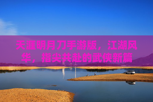 天涯明月刀手游版，江湖风华，指尖共赴的武侠新篇